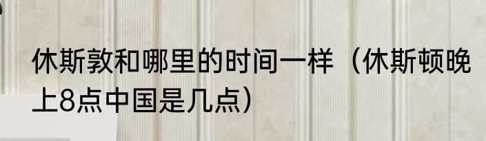 休斯敦和哪里的时间一样（休斯顿晚上8点中国是几点）