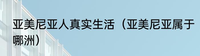 亚美尼亚人真实生活（亚美尼亚属于哪洲）