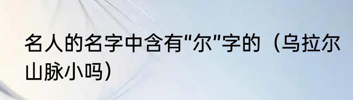 名人的名字中含有“尔”字的（乌拉尔山脉小吗）