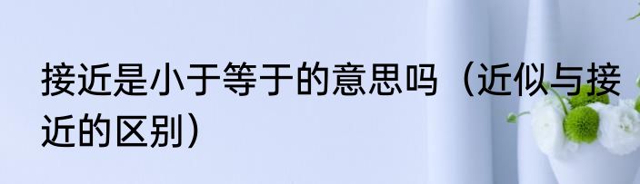 接近是小于等于的意思吗（近似与接近的区别）