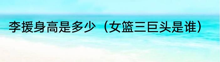 李援身高是多少（女篮三巨头是谁）