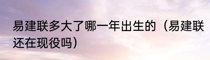 易建联多大了哪一年出生的（易建联还在现役吗）