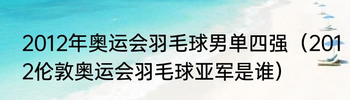 2012年奥运会羽毛球男单四强（2012伦敦奥运会羽毛球亚军是谁）