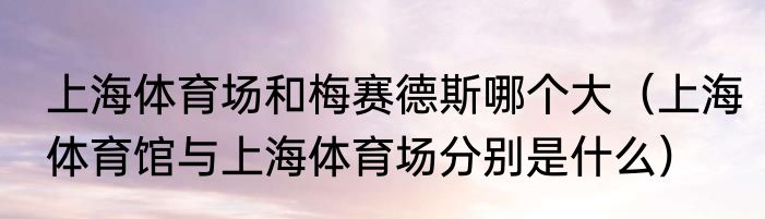 上海体育场和梅赛德斯哪个大（上海体育馆与上海体育场分别是什么）