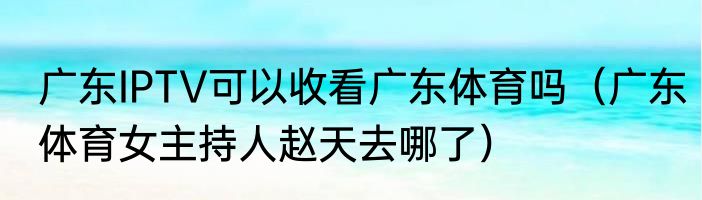 广东IPTV可以收看广东体育吗（广东体育女主持人赵天去哪了）