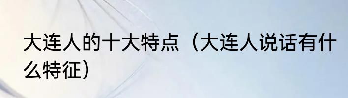 大连人的十大特点（大连人说话有什么特征）