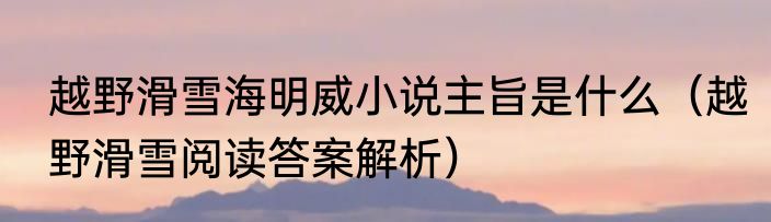 越野滑雪海明威小说主旨是什么（越野滑雪阅读答案解析）