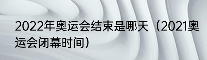 2022年奥运会结束是哪天（2021奥运会闭幕时间）