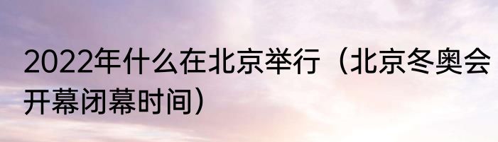 2022年什么在北京举行（北京冬奥会开幕闭幕时间）