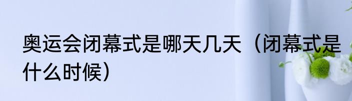 奥运会闭幕式是哪天几天（闭幕式是什么时候）