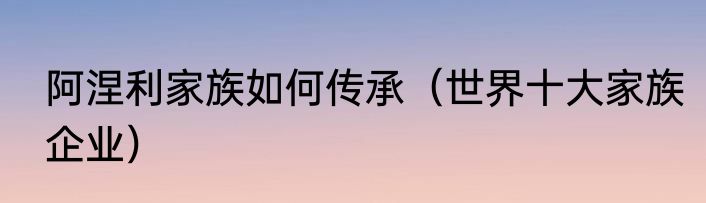 阿涅利家族如何传承（世界十大家族企业）