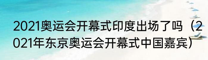 2021奥运会开幕式印度出场了吗（2021年东京奥运会开幕式中国嘉宾）