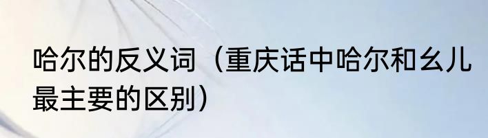 哈尔的反义词（重庆话中哈尔和幺儿最主要的区别）