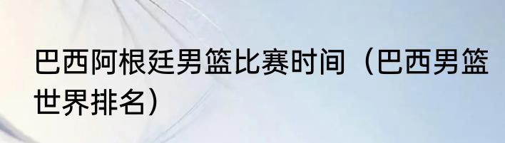 巴西阿根廷男篮比赛时间（巴西男篮世界排名）