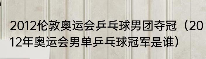 2012伦敦奥运会乒乓球男团夺冠（2012年奥运会男单乒乓球冠军是谁）