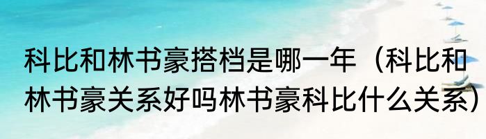 科比和林书豪搭档是哪一年（科比和林书豪关系好吗林书豪科比什么关系）