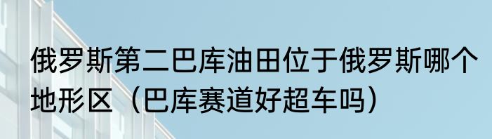 俄罗斯第二巴库油田位于俄罗斯哪个地形区（巴库赛道好超车吗）