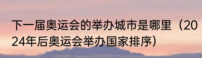 下一届奥运会的举办城市是哪里（2024年后奥运会举办国家排序）