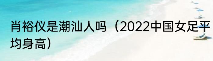 肖裕仪是潮汕人吗（2022中国女足平均身高）