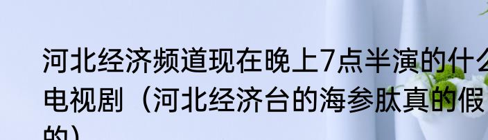 河北经济频道现在晚上7点半演的什么电视剧（河北经济台的海参肽真的假的）