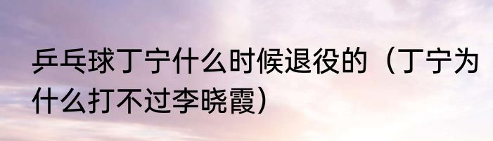 乒乓球丁宁什么时候退役的（丁宁为什么打不过李晓霞）