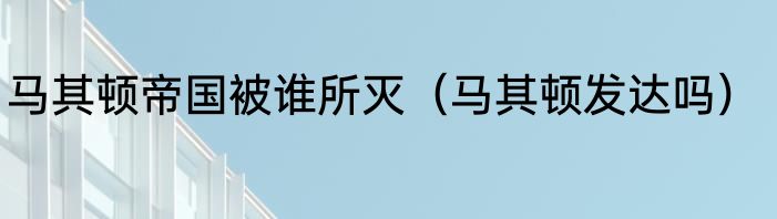马其顿帝国被谁所灭（马其顿发达吗）