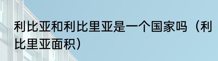 利比亚和利比里亚是一个国家吗（利比里亚面积）