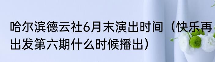 哈尔滨德云社6月末演出时间（快乐再出发第六期什么时候播出）