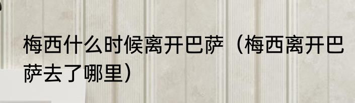 梅西什么时候离开巴萨（梅西离开巴萨去了哪里）