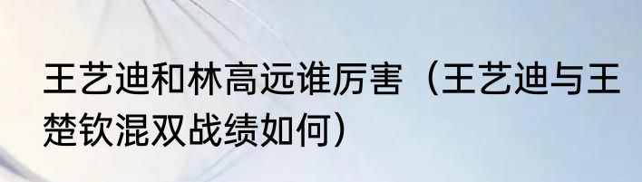 王艺迪和林高远谁厉害（王艺迪与王楚钦混双战绩如何）