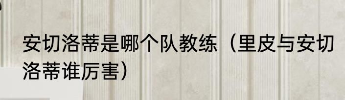 安切洛蒂是哪个队教练（里皮与安切洛蒂谁厉害）