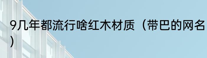 9几年都流行啥红木材质（带巴的网名）