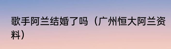 歌手阿兰结婚了吗（广州恒大阿兰资料）