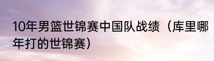 10年男篮世锦赛中国队战绩（库里哪年打的世锦赛）