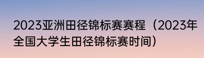 2023亚洲田径锦标赛赛程（2023年全国大学生田径锦标赛时间）