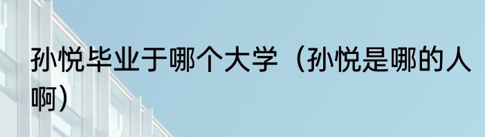 孙悦毕业于哪个大学（孙悦是哪的人啊）