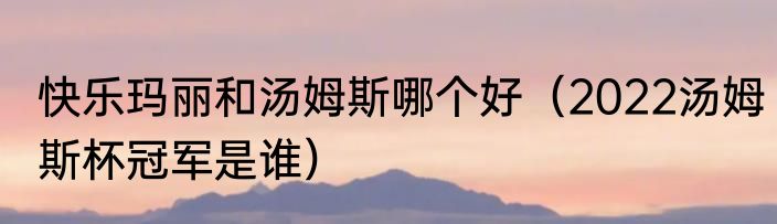 快乐玛丽和汤姆斯哪个好（2022汤姆斯杯冠军是谁）