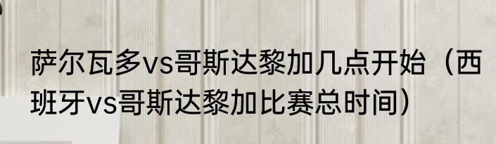 萨尔瓦多vs哥斯达黎加几点开始（西班牙vs哥斯达黎加比赛总时间）