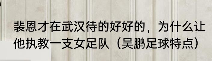 裴恩才在武汉待的好好的，为什么让他执教一支女足队（吴鹏足球特点）