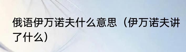 俄语伊万诺夫什么意思（伊万诺夫讲了什么）