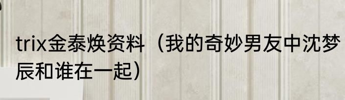 trix金泰焕资料（我的奇妙男友中沈梦辰和谁在一起）