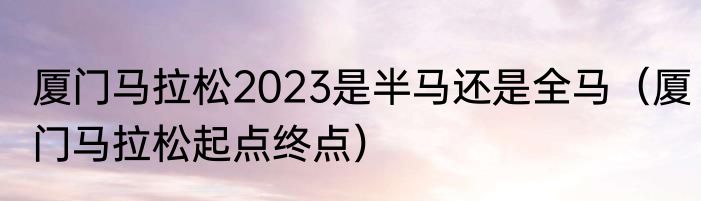 厦门马拉松2023是半马还是全马（厦门马拉松起点终点）