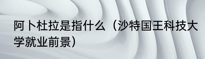 阿卜杜拉是指什么（沙特国王科技大学就业前景）