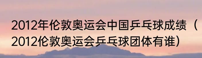 2012年伦敦奥运会中国乒乓球成绩（2012伦敦奥运会乒乓球团体有谁）