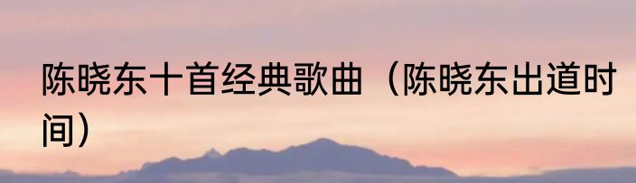 陈晓东十首经典歌曲（陈晓东出道时间）
