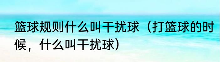 篮球规则什么叫干扰球（打篮球的时候，什么叫干扰球）