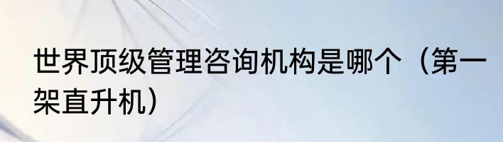 世界顶级管理咨询机构是哪个（第一架直升机）