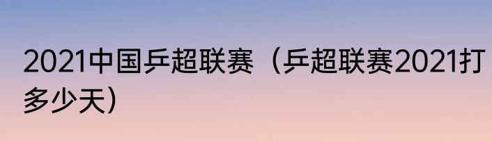 2021中国乒超联赛（乒超联赛2021打多少天）