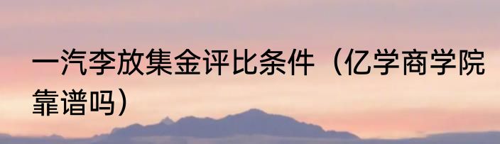 一汽李放集金评比条件（亿学商学院靠谱吗）