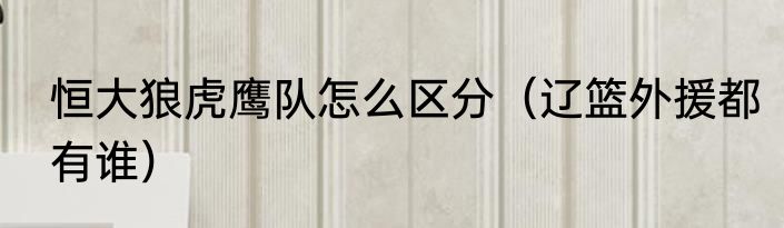 恒大狼虎鹰队怎么区分（辽篮外援都有谁）